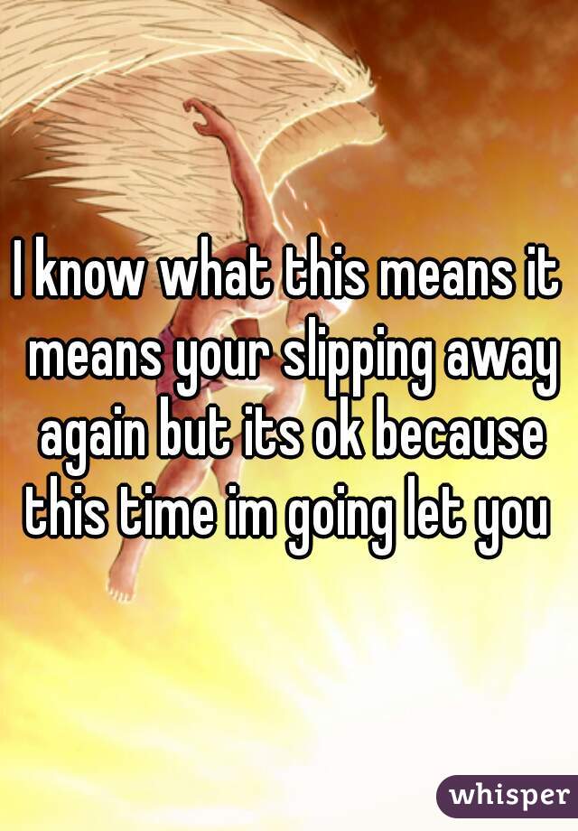 I know what this means it means your slipping away again but its ok because this time im going let you 