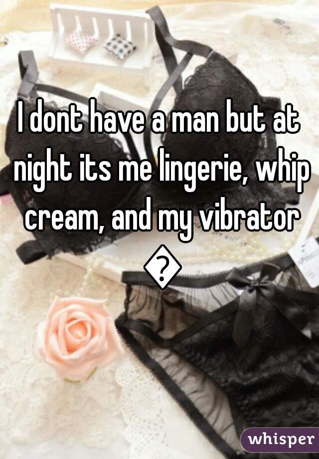 I dont have a man but at night its me lingerie, whip cream, and my vibrator 💋