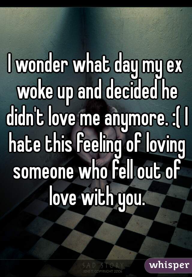 I wonder what day my ex woke up and decided he didn't love me anymore. :( I hate this feeling of loving someone who fell out of love with you.