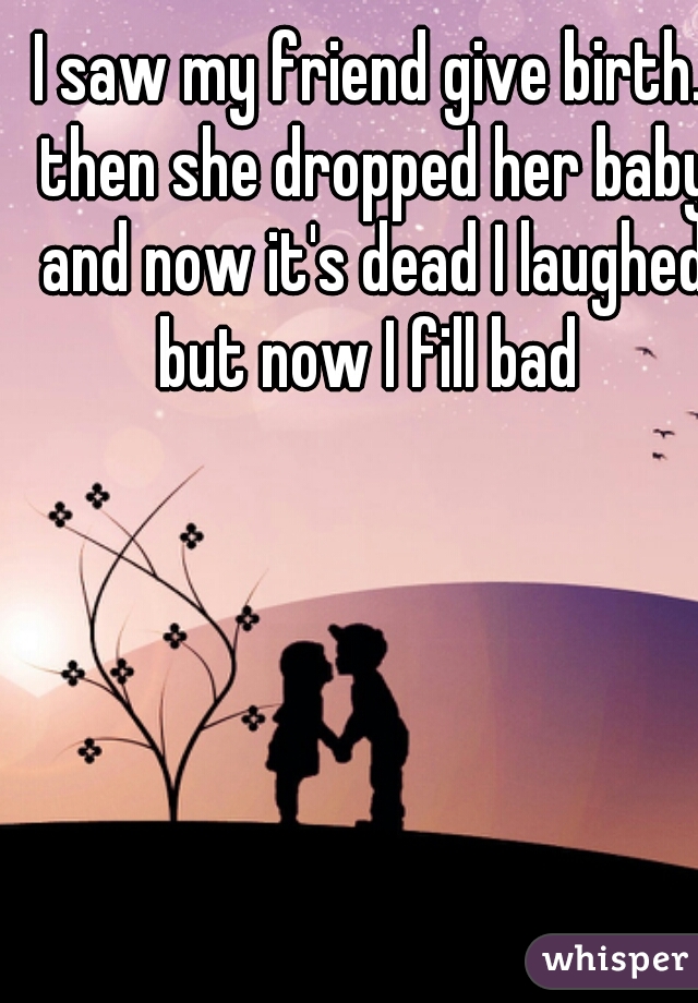 I saw my friend give birth. then she dropped her baby and now it's dead I laughed but now I fill bad 