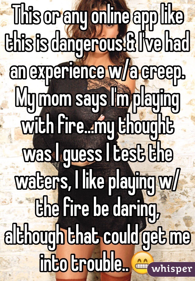 This or any online app like this is dangerous.& I've had an experience w/a creep. My mom says I'm playing with fire...my thought was I guess I test the waters, I like playing w/the fire be daring, although that could get me into trouble..😁