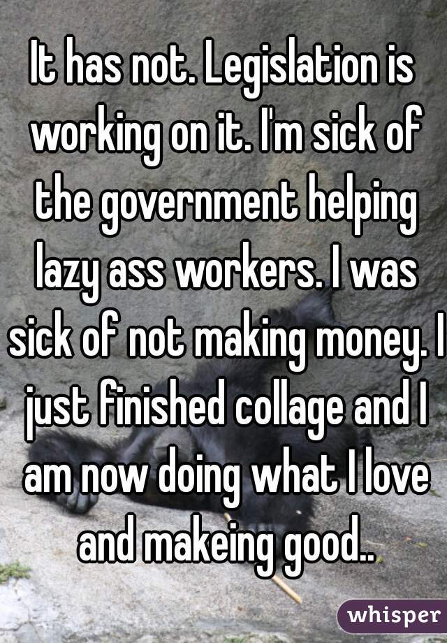 It has not. Legislation is working on it. I'm sick of the government helping lazy ass workers. I was sick of not making money. I just finished collage and I am now doing what I love and makeing good..