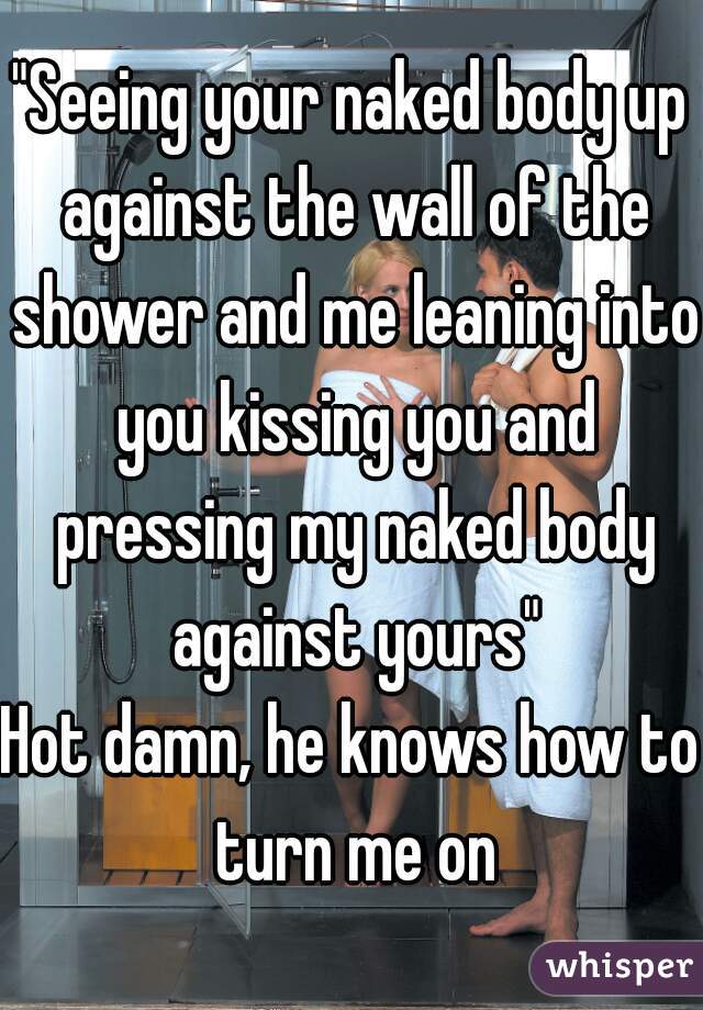 "Seeing your naked body up against the wall of the shower and me leaning into you kissing you and pressing my naked body against yours"
Hot damn, he knows how to turn me on