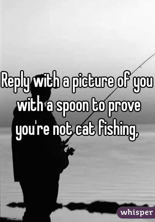 Reply with a picture of you with a spoon to prove you're not cat fishing, 