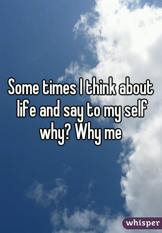 Some times I think about life and say to my self why? Why me 