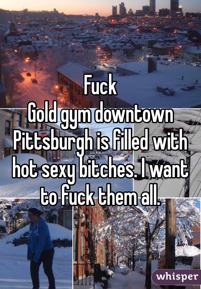 Fuck
Gold gym downtown Pittsburgh is filled with hot sexy bitches. I want to fuck them all.