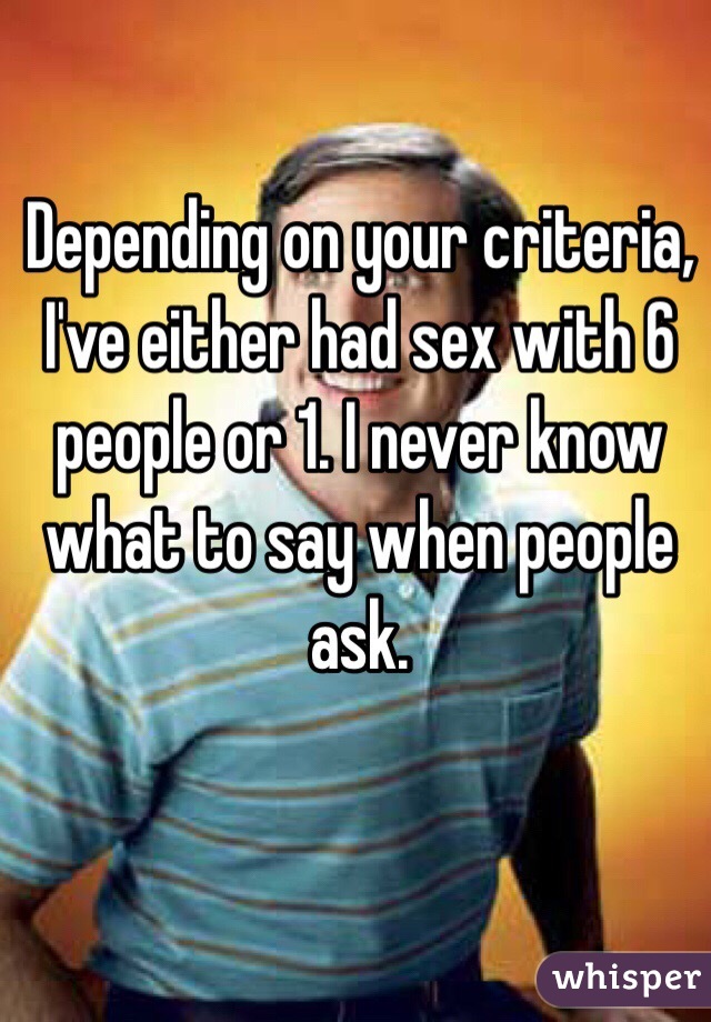 Depending on your criteria, I've either had sex with 6 people or 1. I never know what to say when people ask.