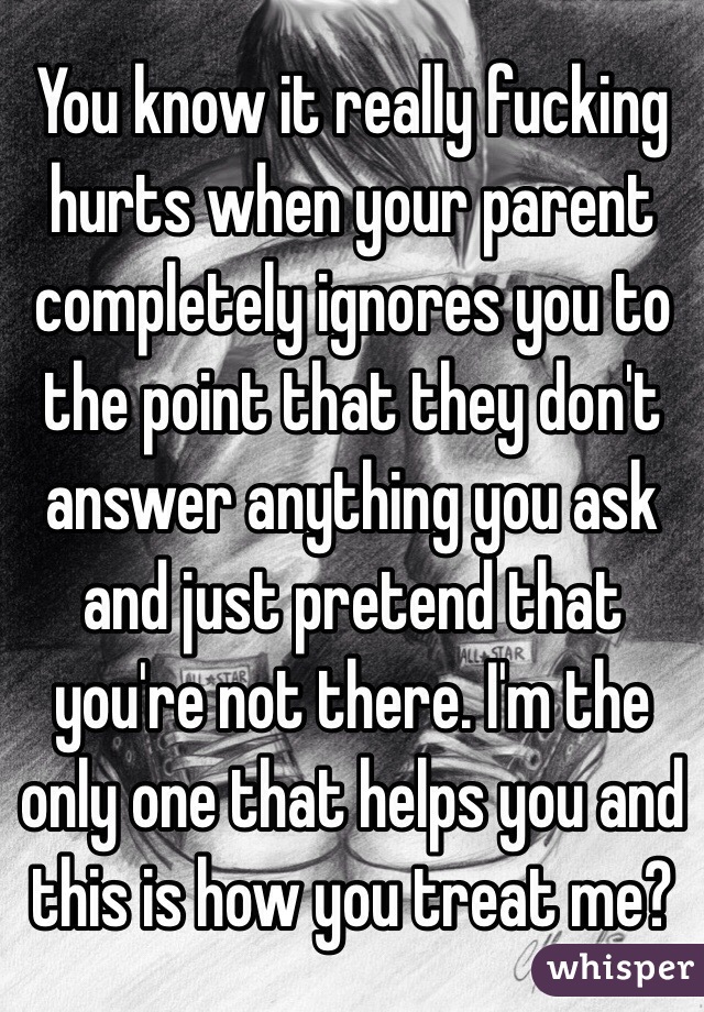 You know it really fucking hurts when your parent completely ignores you to the point that they don't answer anything you ask and just pretend that you're not there. I'm the only one that helps you and this is how you treat me? 