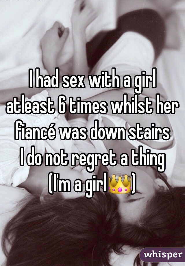 I had sex with a girl atleast 6 times whilst her fiancé was down stairs
I do not regret a thing
(I'm a girl👑)