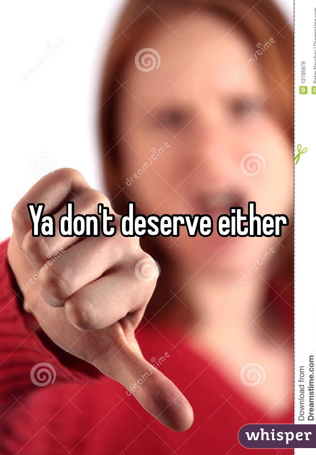 Ya don't deserve either