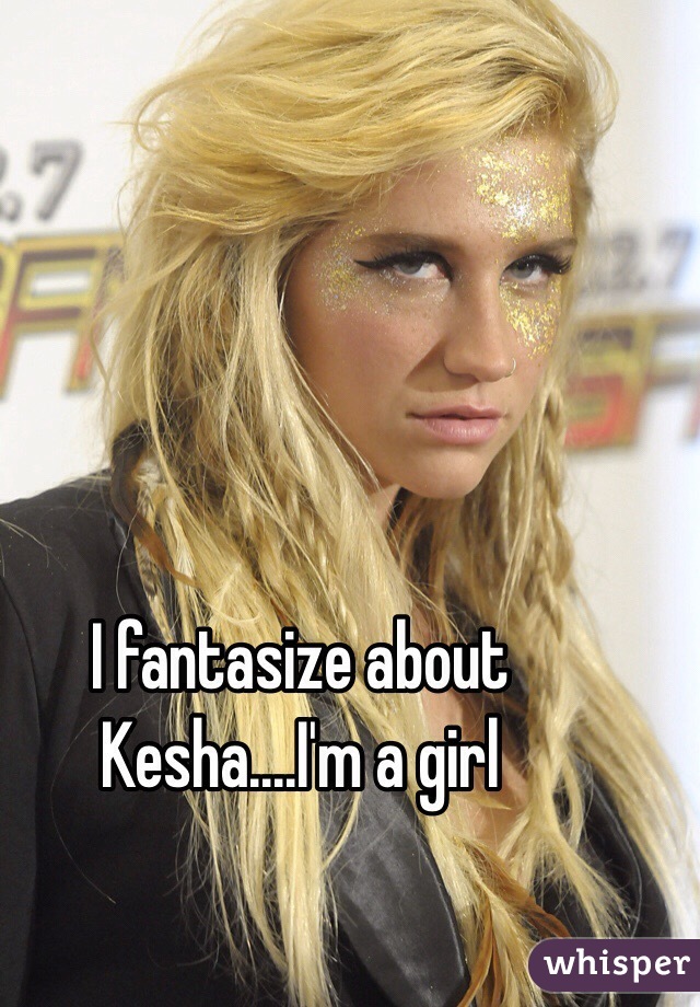 I fantasize about Kesha....I'm a girl