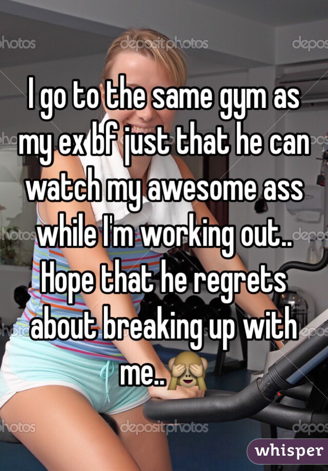 I go to the same gym as my ex bf just that he can watch my awesome ass while I'm working out..
Hope that he regrets about breaking up with me..🙈