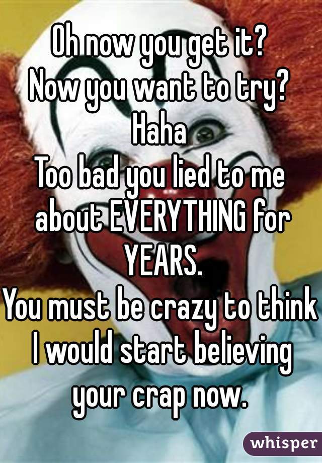 Oh now you get it?
Now you want to try?
Haha
Too bad you lied to me about EVERYTHING for YEARS.
You must be crazy to think I would start believing your crap now. 