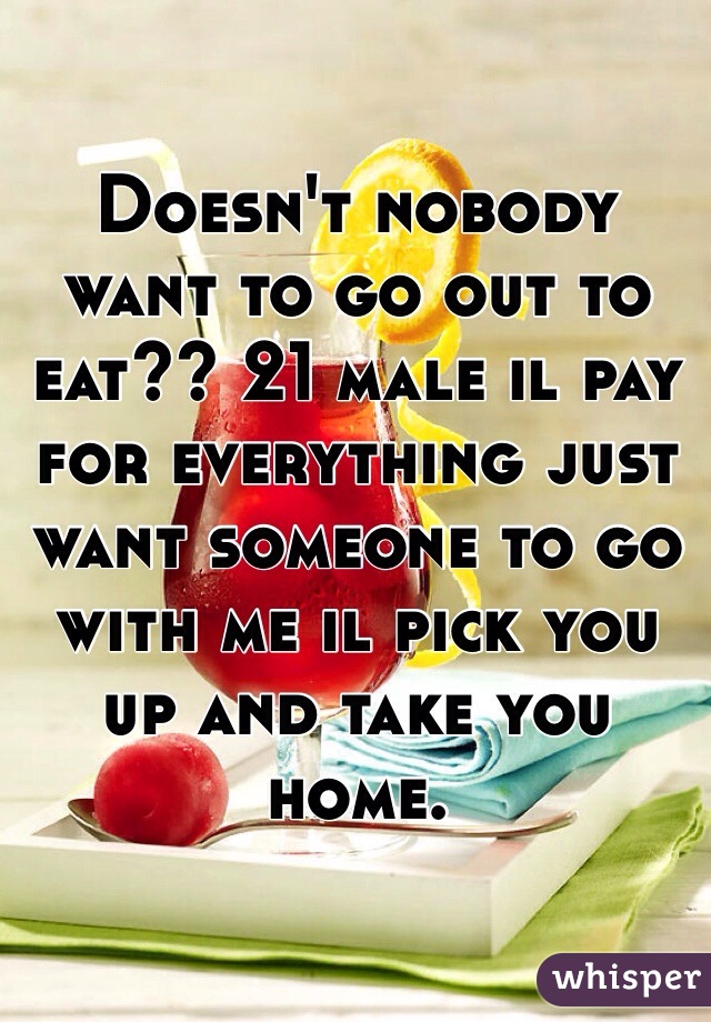 Doesn't nobody want to go out to eat?? 21 male il pay for everything just want someone to go with me il pick you up and take you home.