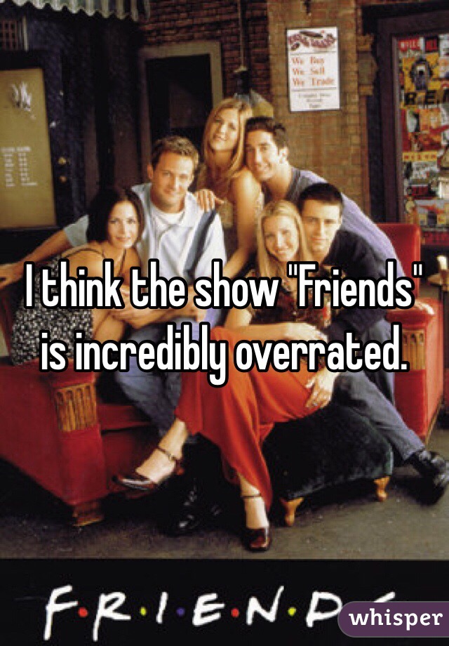 I think the show "Friends" is incredibly overrated. 