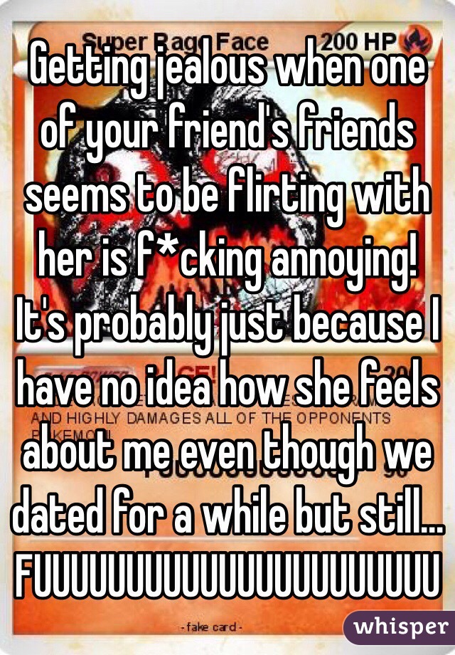 Getting jealous when one of your friend's friends seems to be flirting with her is f*cking annoying! It's probably just because I have no idea how she feels about me even though we dated for a while but still...
FUUUUUUUUUUUUUUUUUUUUUU