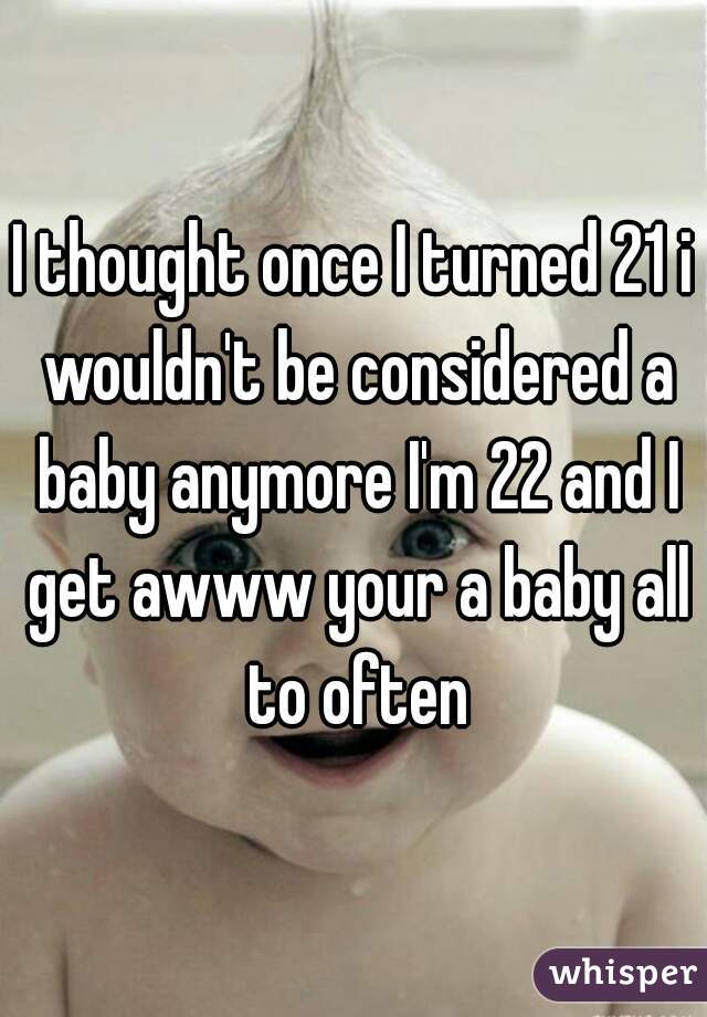 I thought once I turned 21 i wouldn't be considered a baby anymore I'm 22 and I get awww your a baby all to often