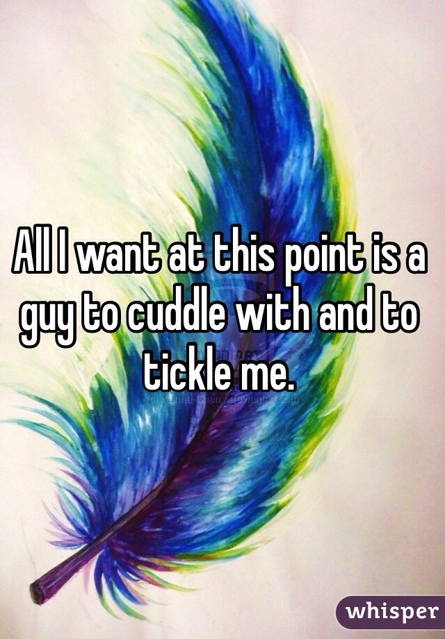 All I want at this point is a guy to cuddle with and to tickle me. 