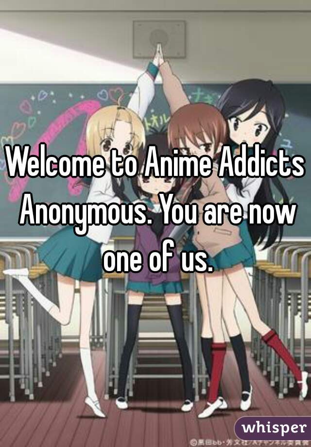 Welcome to Anime Addicts Anonymous. You are now one of us.