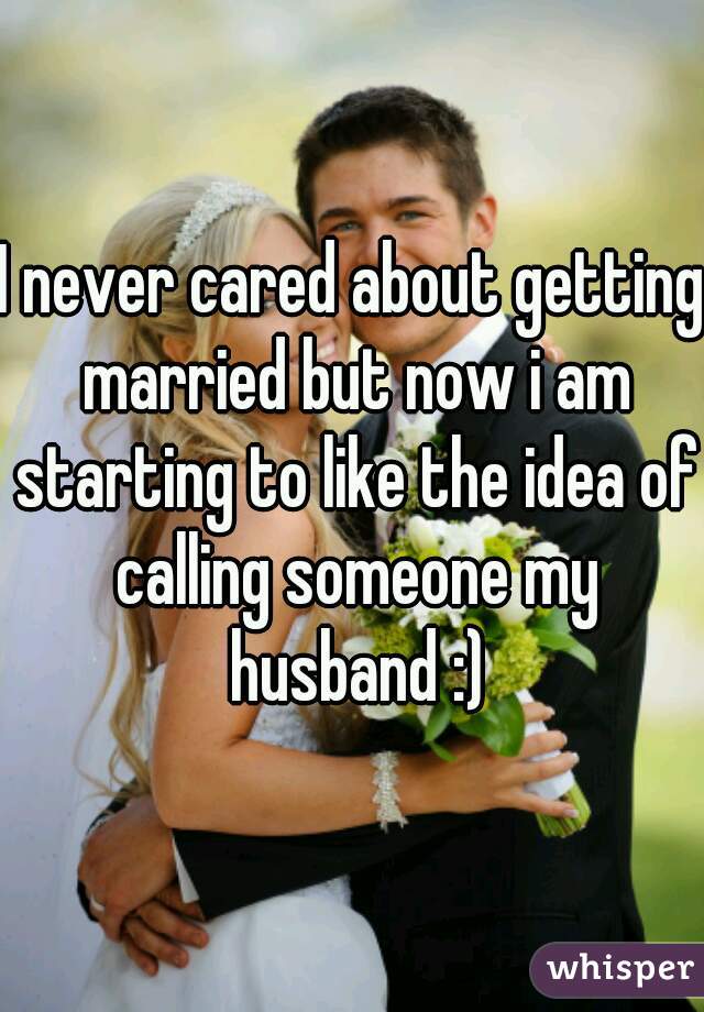 I never cared about getting married but now i am starting to like the idea of calling someone my husband :)