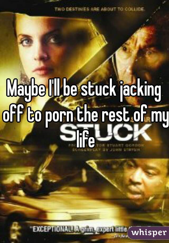 Maybe I'll be stuck jacking off to porn the rest of my life