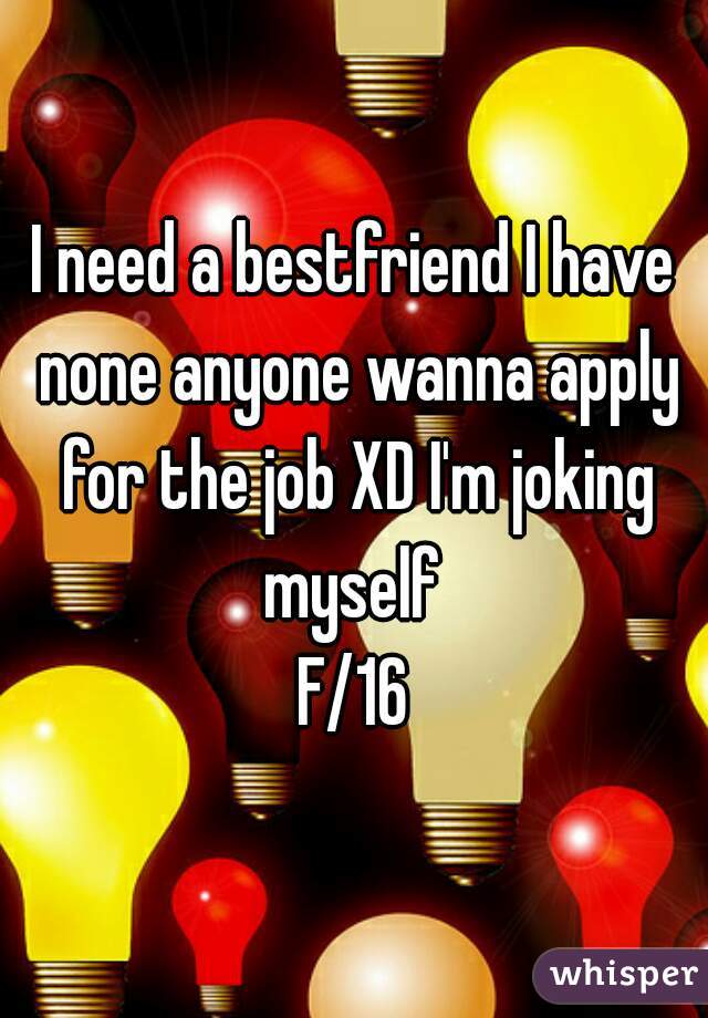 I need a bestfriend I have none anyone wanna apply for the job XD I'm joking myself 
F/16