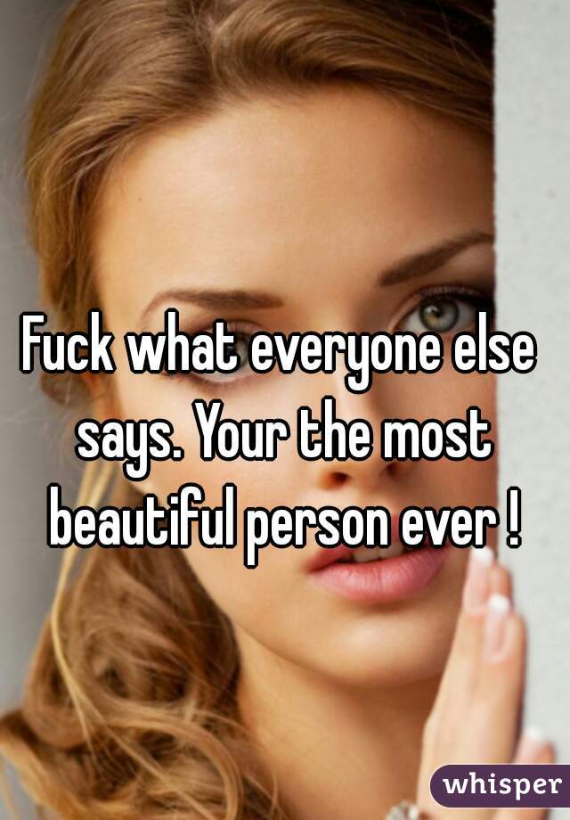 Fuck what everyone else says. Your the most beautiful person ever !