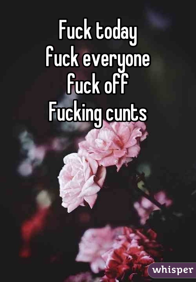 Fuck today
fuck everyone
fuck off
Fucking cunts
