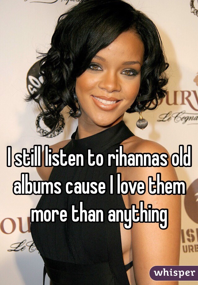 I still listen to rihannas old albums cause I love them more than anything 