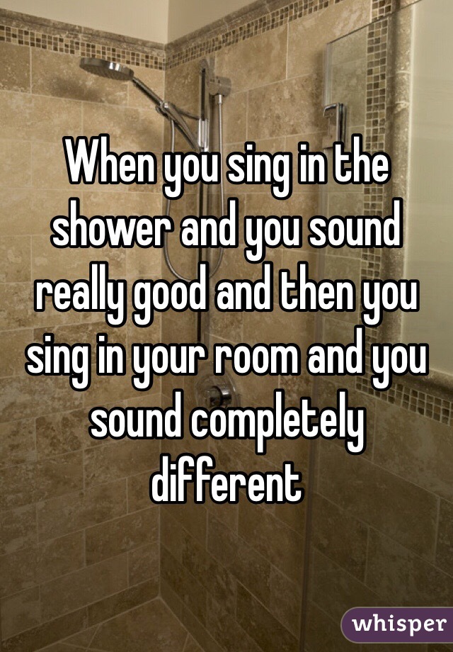 When you sing in the shower and you sound really good and then you sing in your room and you sound completely different 