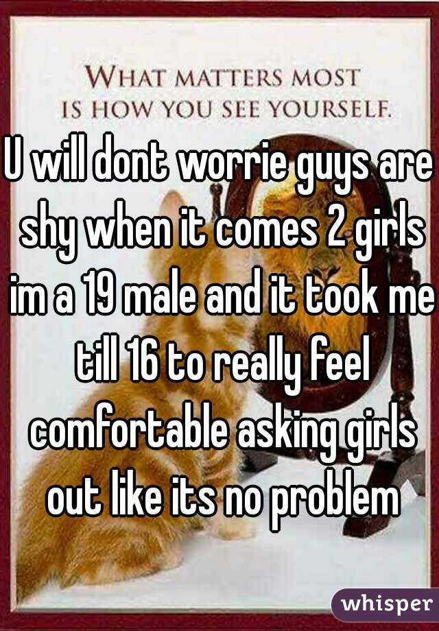 U will dont worrie guys are shy when it comes 2 girls im a 19 male and it took me till 16 to really feel comfortable asking girls out like its no problem