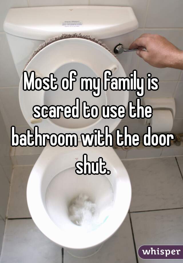 Most of my family is scared to use the bathroom with the door shut.