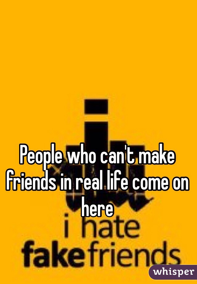 People who can't make friends in real life come on here