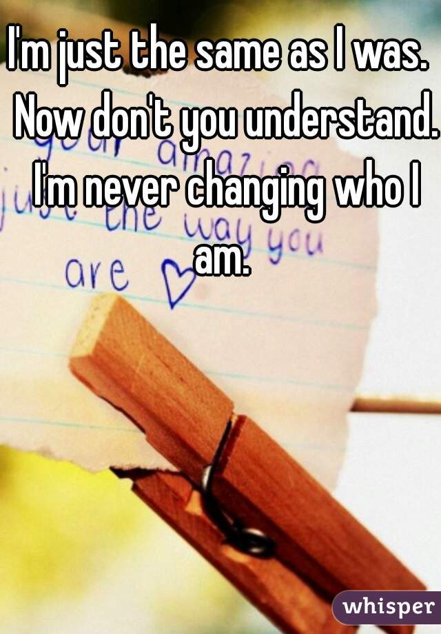 I'm just the same as I was.  Now don't you understand. I'm never changing who I am. 