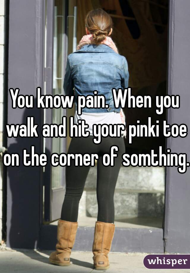 You know pain. When you walk and hit your pinki toe on the corner of somthing.