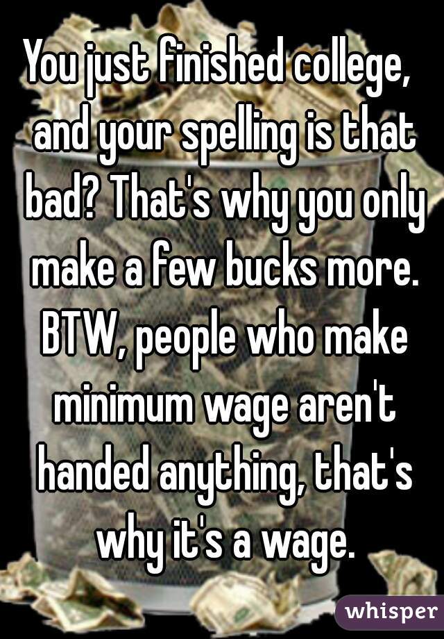 You just finished college,  and your spelling is that bad? That's why you only make a few bucks more. BTW, people who make minimum wage aren't handed anything, that's why it's a wage.