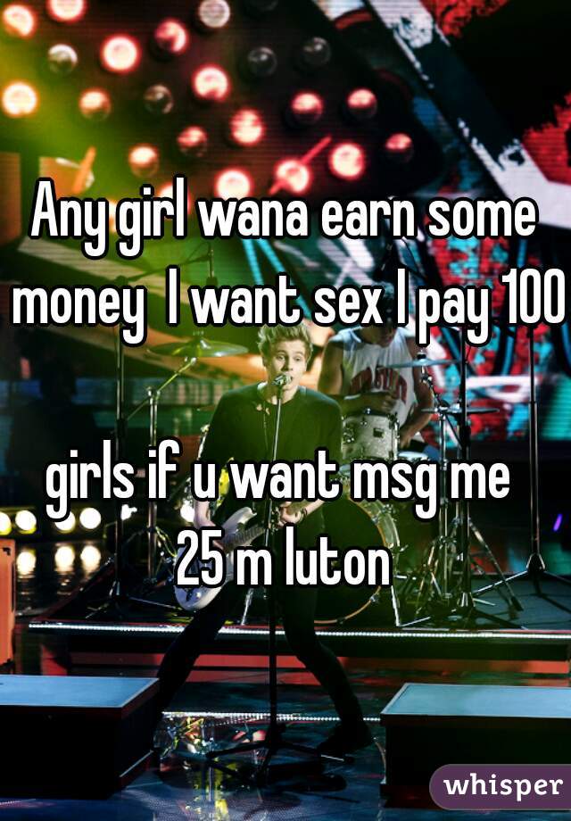 Any girl wana earn some money  I want sex I pay 100 
girls if u want msg me 
25 m luton