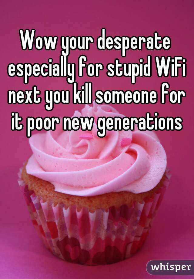 Wow your desperate especially for stupid WiFi next you kill someone for it poor new generations