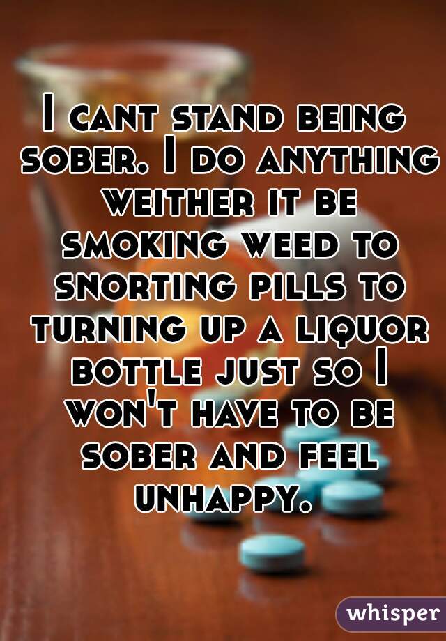 I cant stand being sober. I do anything weither it be smoking weed to snorting pills to turning up a liquor bottle just so I won't have to be sober and feel unhappy. 