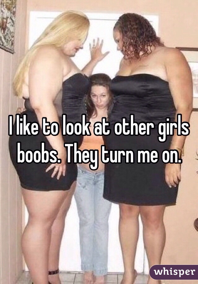 I like to look at other girls boobs. They turn me on.