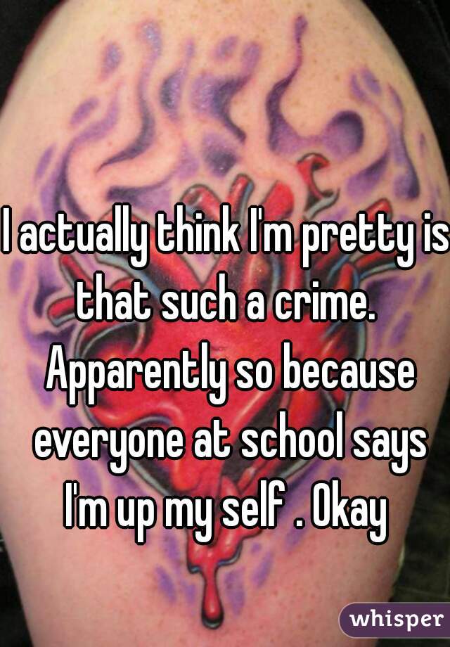 I actually think I'm pretty is that such a crime.  Apparently so because everyone at school says I'm up my self . Okay 