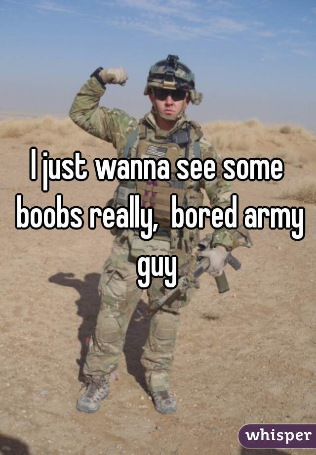 I just wanna see some boobs really,  bored army guy 