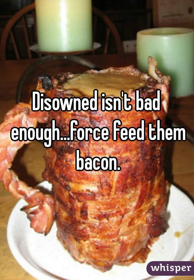 Disowned isn't bad enough...force feed them bacon.