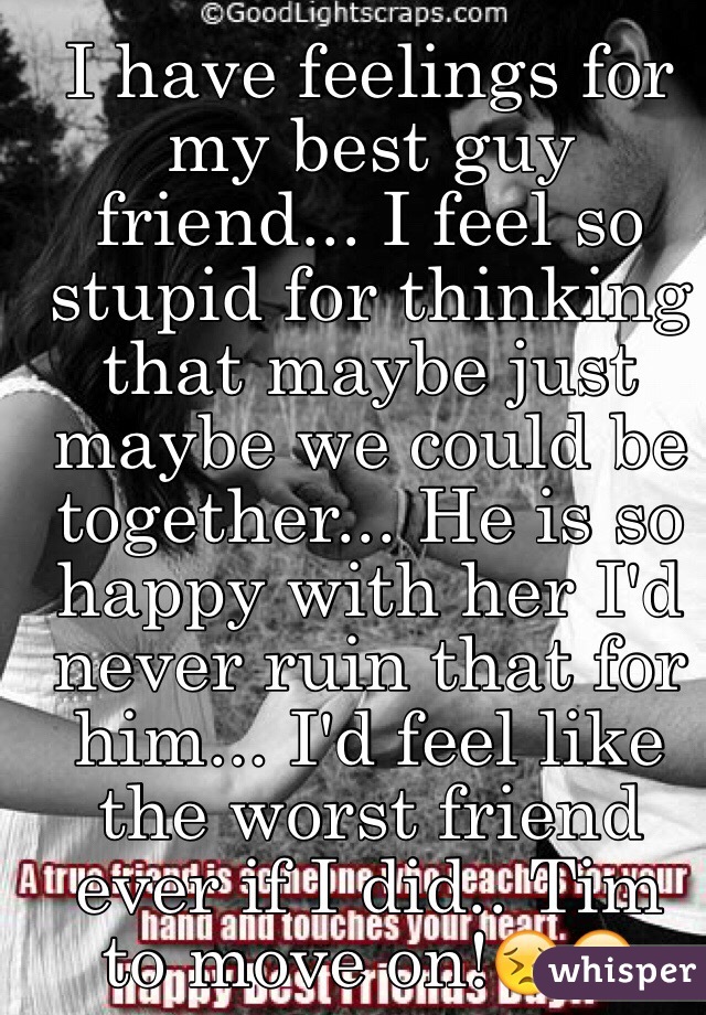 I have feelings for my best guy friend... I feel so stupid for thinking that maybe just maybe we could be together... He is so happy with her I'd never ruin that for him... I'd feel like the worst friend ever if I did.. Tim to move on!😣😔