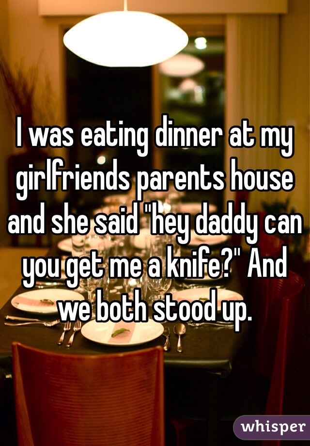 I was eating dinner at my girlfriends parents house and she said "hey daddy can you get me a knife?" And we both stood up.