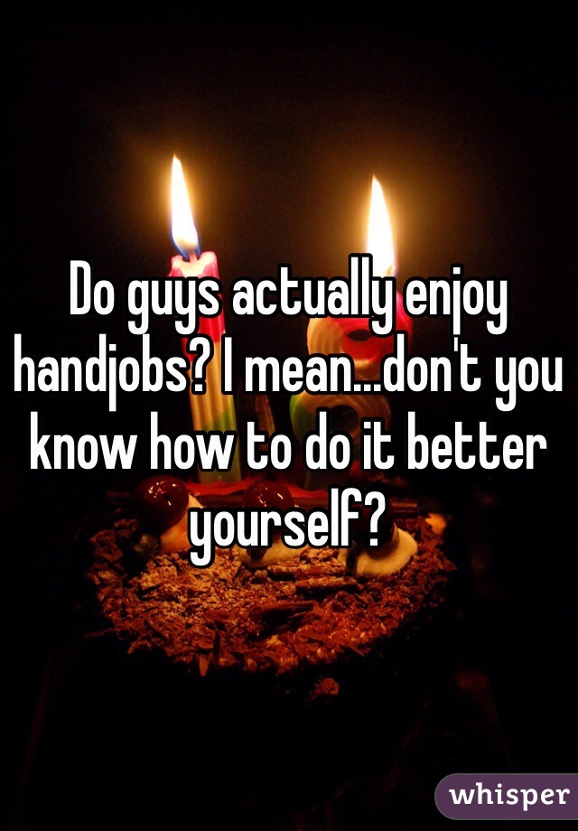 Do guys actually enjoy handjobs? I mean...don't you know how to do it better yourself?