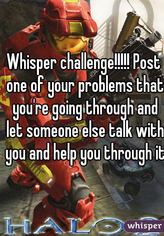 Whisper challenge!!!!! Post one of your problems that you're going through and let someone else talk with you and help you through it