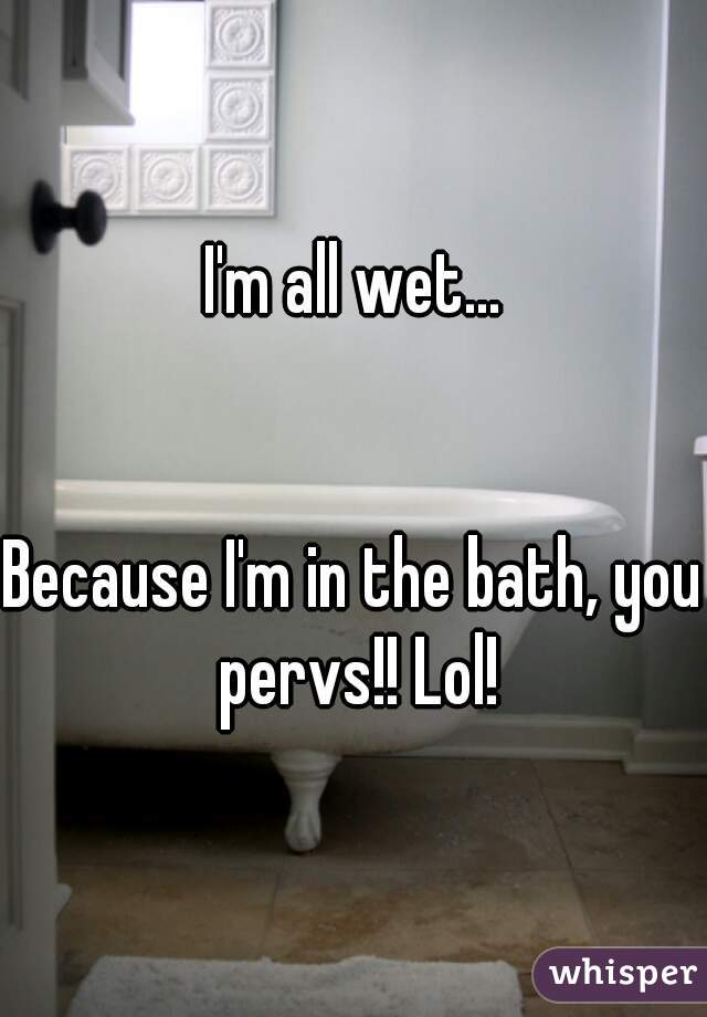 I'm all wet...


Because I'm in the bath, you pervs!! Lol!