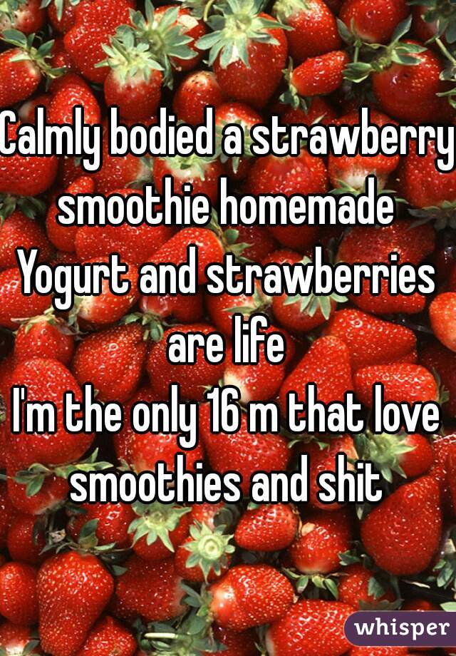 Calmly bodied a strawberry smoothie homemade 
Yogurt and strawberries are life 
I'm the only 16 m that love smoothies and shit 