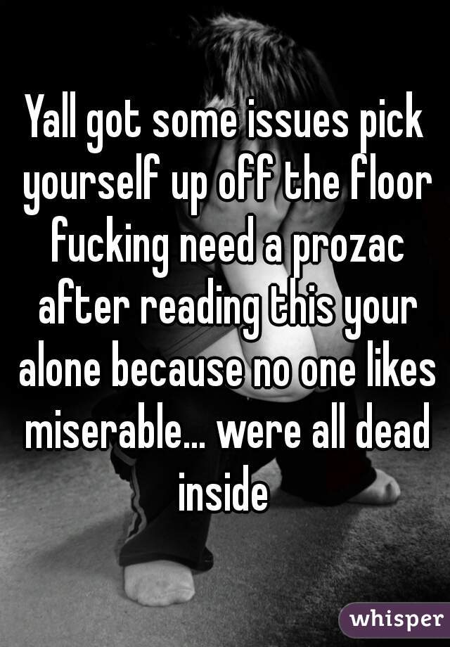 Yall got some issues pick yourself up off the floor fucking need a prozac after reading this your alone because no one likes miserable... were all dead inside 